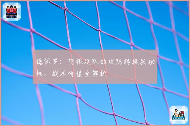 德保罗：阿根廷队的攻防转换发动机，战术价值全解析