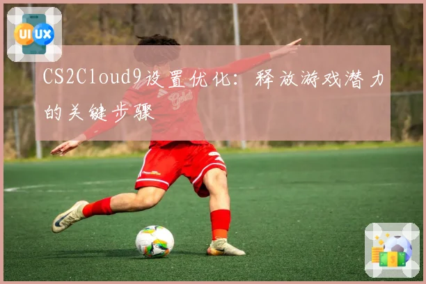 CS2Cloud9设置优化：释放游戏潜力的关键步骤