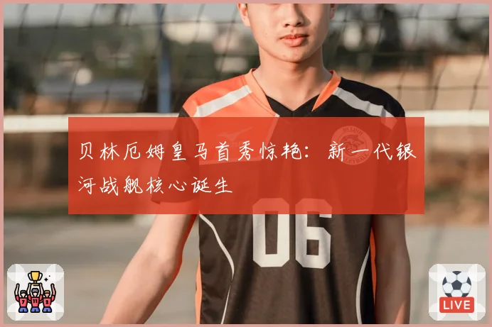 贝林厄姆皇马首秀惊艳：新一代银河战舰核心诞生