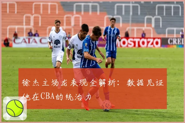 徐杰主场龙表现全解析：数据见证他在CBA的统治力