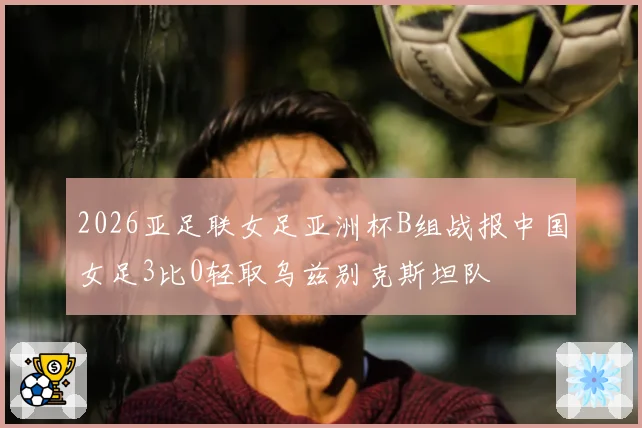 2026亚足联女足亚洲杯B组战报中国女足3比0轻取乌兹别克斯坦队