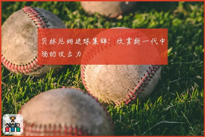 贝林厄姆进球集锦：欣赏新一代中场的攻击力