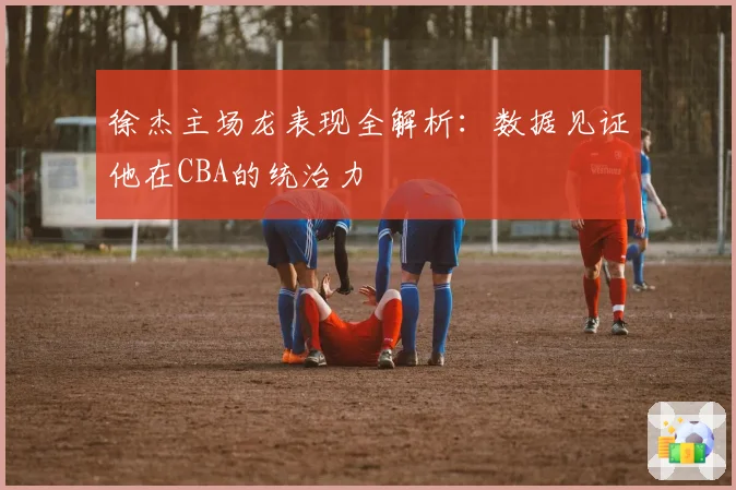 徐杰主场龙表现全解析：数据见证他在CBA的统治力